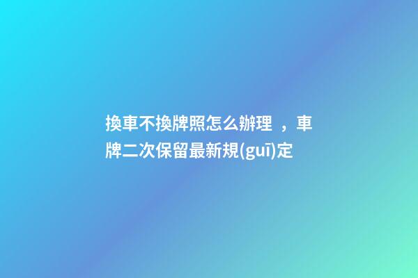 換車不換牌照怎么辦理，車牌二次保留最新規(guī)定